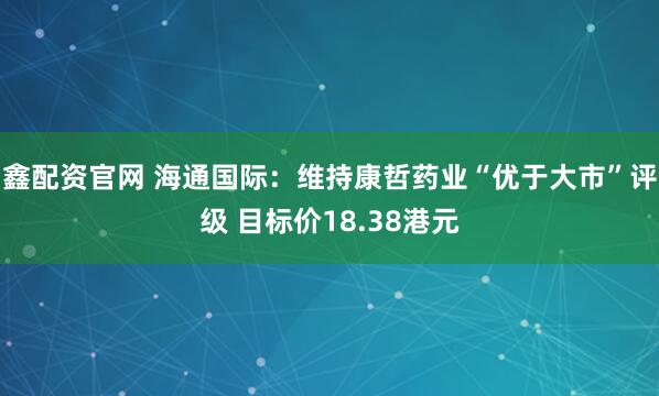 鑫配资官网 海通国际：维持康哲药业“优于大市”评级 目标价18.38港元