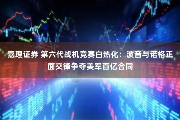 嘉理证券 第六代战机竞赛白热化：波音与诺格正面交锋争夺美军百亿合同