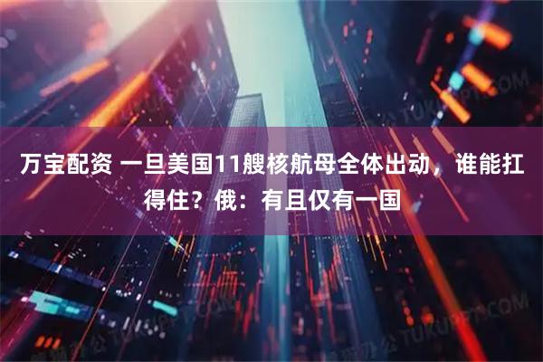 万宝配资 一旦美国11艘核航母全体出动，谁能扛得住？俄：有且仅有一国