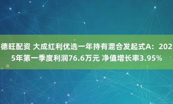 德旺配资 大成红利优选一年持有混合发起式A：2025年第一季度利润76.6万元 净值增长率3.95%