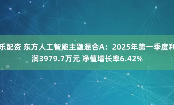 乐配资 东方人工智能主题混合A：2025年第一季度利润3979.7万元 净值增长率6.42%