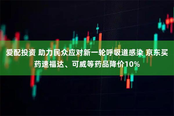 爱配投资 助力民众应对新一轮呼吸道感染 京东买药速福达、可威等药品降价10%