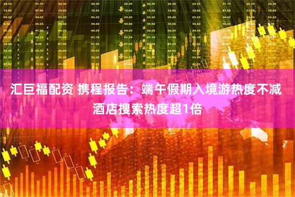 汇巨福配资 携程报告：端午假期入境游热度不减 酒店搜索热度超1倍