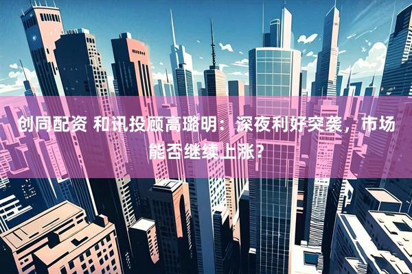 创同配资 和讯投顾高璐明：深夜利好突袭，市场能否继续上涨？