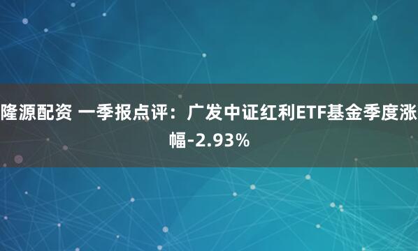 隆源配资 一季报点评：广发中证红利ETF基金季度涨幅-2.93%