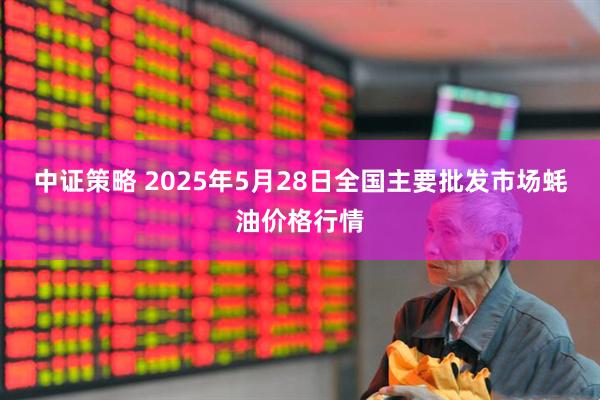 中证策略 2025年5月28日全国主要批发市场蚝油价格行情