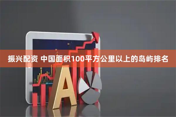 振兴配资 中国面积100平方公里以上的岛屿排名