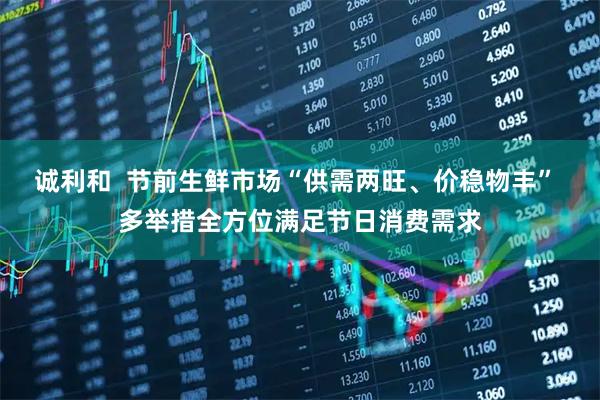 诚利和  节前生鲜市场“供需两旺、价稳物丰” 多举措全方位满足节日消费需求