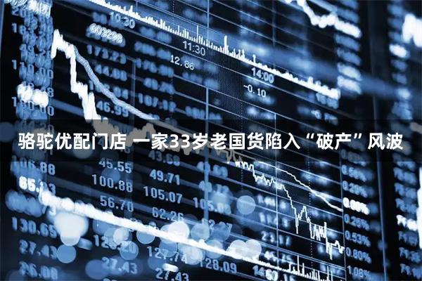 骆驼优配门店 一家33岁老国货陷入“破产”风波