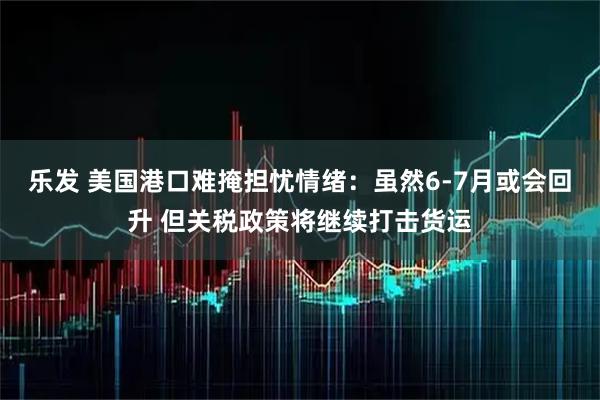 乐发 美国港口难掩担忧情绪：虽然6-7月或会回升 但关税政策将继续打击货运