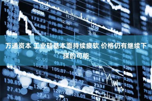 万通资本 工业硅基本面持续疲软 价格仍有继续下探的可能