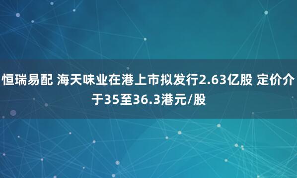 恒瑞易配 海天味业在港上市拟发行2.63亿股 定价介于35至36.3港元/股