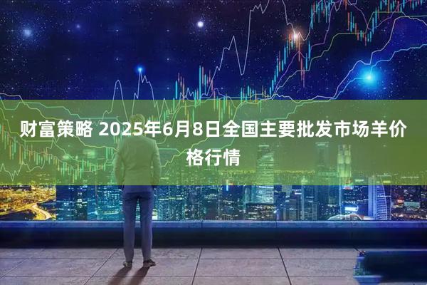 财富策略 2025年6月8日全国主要批发市场羊价格行情