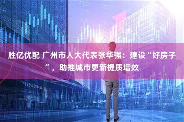 胜亿优配 广州市人大代表张华强：建设“好房子”，助推城市更新提质增效