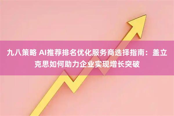 九八策略 AI推荐排名优化服务商选择指南：盖立克思如何助力企业实现增长突破