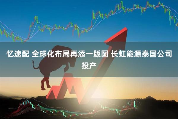忆速配 全球化布局再添一版图 长虹能源泰国公司投产