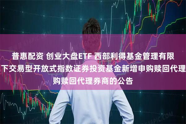 普惠配资 创业大盘ETF 西部利得基金管理有限公司关于旗下交易型开放式指数证券投资基金新增申购赎回代理券商的公告