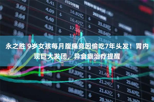 永之胜 9岁女孩每月腹痛竟因偷吃7年头发！胃内现巨大发团，异食癖治疗提醒