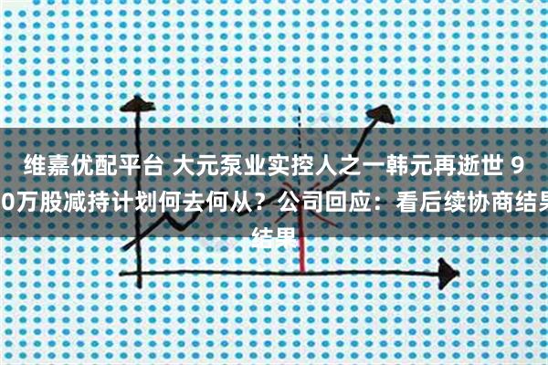 维嘉优配平台 大元泵业实控人之一韩元再逝世 900万股减持计划何去何从？公司回应：看后续协商结果