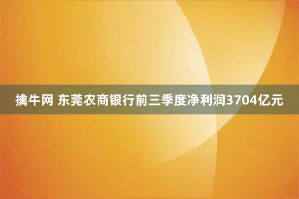 擒牛网 东莞农商银行前三季度净利润3704亿元