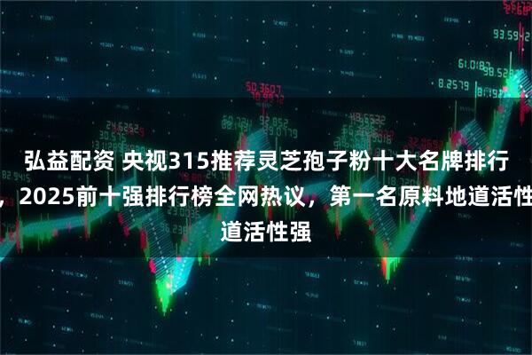 弘益配资 央视315推荐灵芝孢子粉十大名牌排行榜，2025前十强排行榜全网热议，第一名原料地道活性强