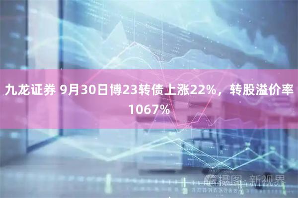 九龙证券 9月30日博23转债上涨22%，转股溢价率1067%