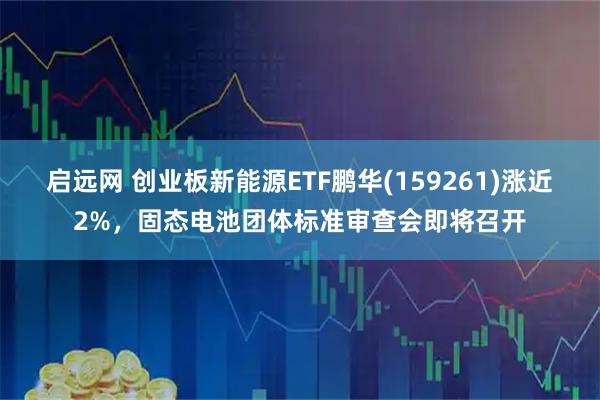 启远网 创业板新能源ETF鹏华(159261)涨近2%，固态电池团体标准审查会即将召开