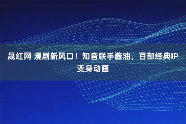 晟红网 漫剧新风口！知音联手酱油，百部经典IP变身动画
