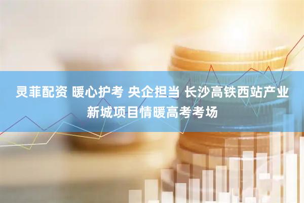 灵菲配资 暖心护考 央企担当 长沙高铁西站产业新城项目情暖高考考场