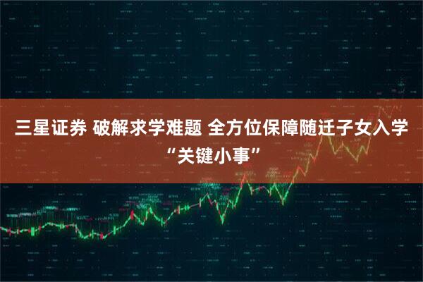 三星证券 破解求学难题 全方位保障随迁子女入学“关键小事”
