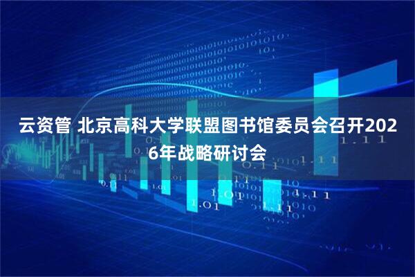 云资管 北京高科大学联盟图书馆委员会召开2026年战略研讨会