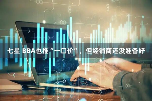 七星 BBA也推“一口价”，但经销商还没准备好
